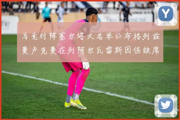 马竞对阵塞尔塔大名单公布格列兹曼卢克曼在列阿尔瓦雷斯因伤缺席