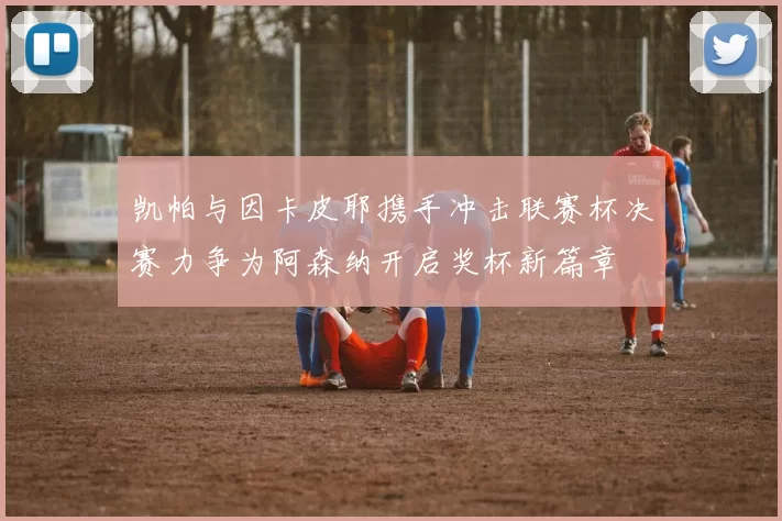 凯帕与因卡皮耶携手冲击联赛杯决赛力争为阿森纳开启奖杯新篇章