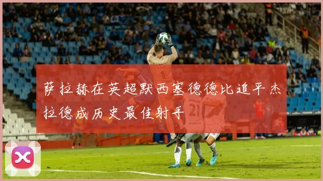 萨拉赫在英超默西塞德德比追平杰拉德成历史最佳射手