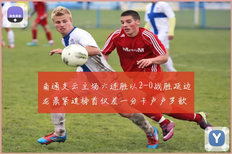 南通支云主场六连胜以2-0战胜延边龙鼎紧追榜首仅差一分卡卢卢罗歆破门助力