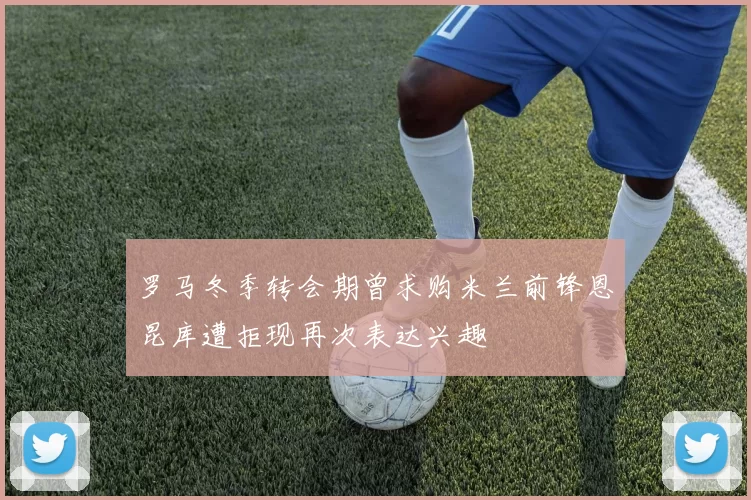 罗马冬季转会期曾求购米兰前锋恩昆库遭拒现再次表达兴趣