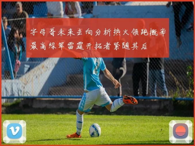 字母哥未来去向分析热火领跑概率最高绿军雷霆开拓者紧随其后