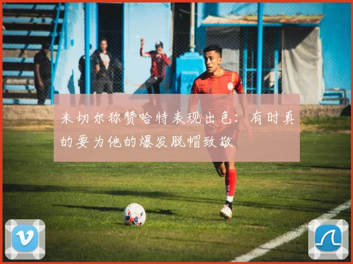米切尔称赞哈特表现出色：有时真的要为他的爆发脱帽致敬