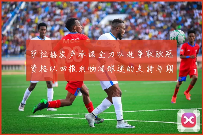 萨拉赫发声承诺全力以赴争取欧冠资格以回报利物浦球迷的支持与期待