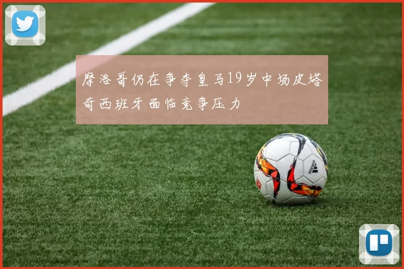 摩洛哥仍在争夺皇马19岁中场皮塔奇西班牙面临竞争压力