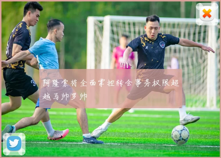 阿隆索将全面掌控转会事务权限超越马帅罗帅