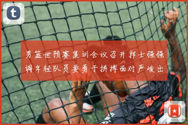男篮世预赛集训会议召开郭士强强调年轻队员要勇于拼搏面对严峻出线形势