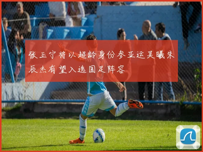 张玉宁将以超龄身份参亚运吴曦朱辰杰有望入选国足阵容