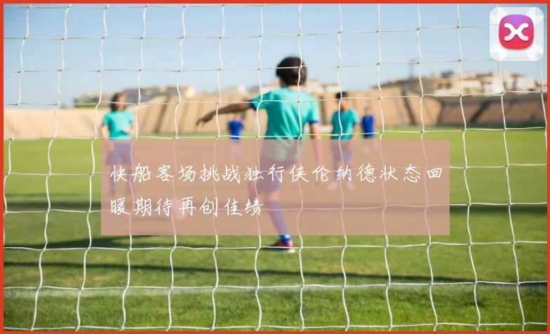 快船客场挑战独行侠伦纳德状态回暖期待再创佳绩