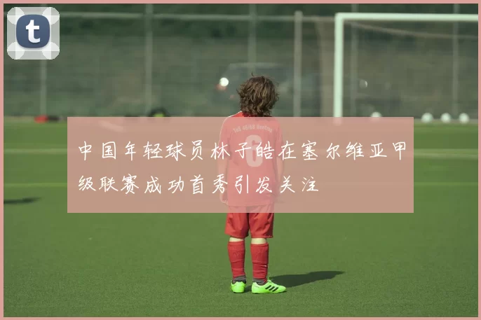 中国年轻球员林子皓在塞尔维亚甲级联赛成功首秀引发关注