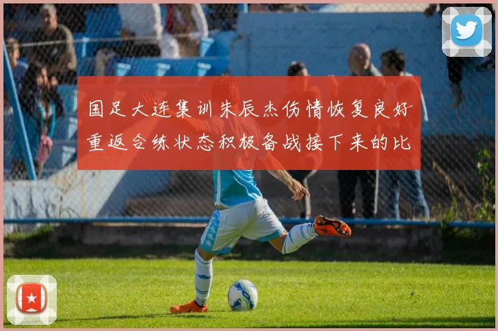 国足大连集训朱辰杰伤情恢复良好重返合练状态积极备战接下来的比赛